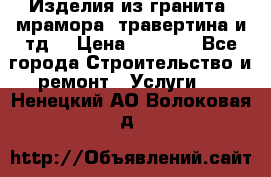 Изделия из гранита, мрамора, травертина и тд. › Цена ­ 1 000 - Все города Строительство и ремонт » Услуги   . Ненецкий АО,Волоковая д.